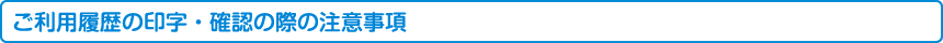 ご利用履歴の印字・確認の際の注意事項