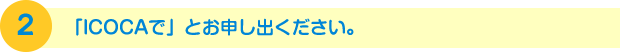 2.「ICOCAで」とお申し出ください。